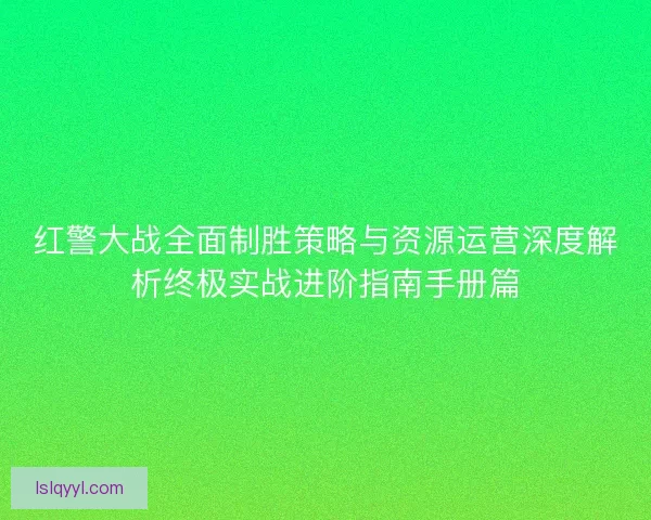 红警大战全面制胜策略与资源运营深度解析终极实战进阶指南手册篇