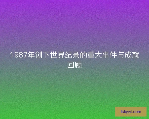1987年创下世界纪录的重大事件与成就回顾 1987年创下世界纪录的重大事件与成就回顾