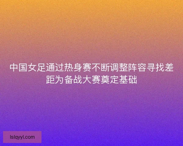 中国女足通过热身赛不断调整阵容寻找差距为备战大赛奠定基础 中国女足通过热身赛不断调整阵容寻找差距为备战大赛奠定基础