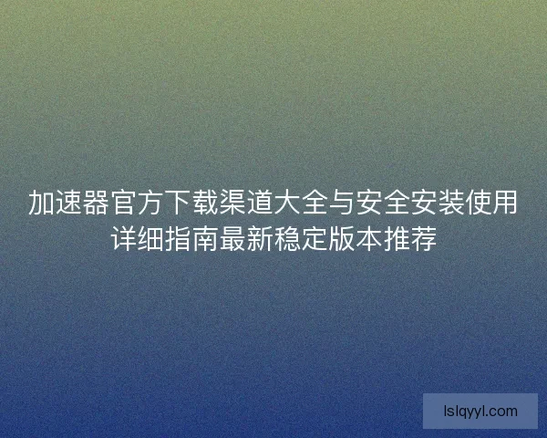 加速器官方下载渠道大全与安全安装使用详细指南最新稳定版本推荐 加速器官方下载渠道大全与安全安装使用详细指南最新稳定版本推荐