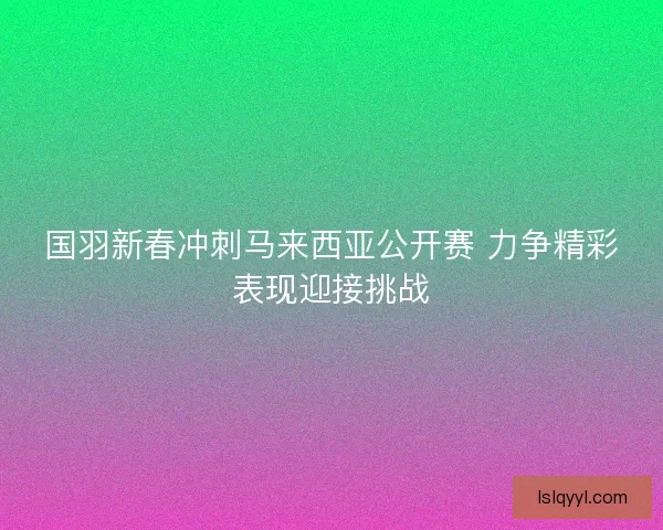 国羽新春冲刺马来西亚公开赛 力争精彩表现迎接挑战 国羽新春冲刺马来西亚公开赛 力争精彩表现迎接挑战