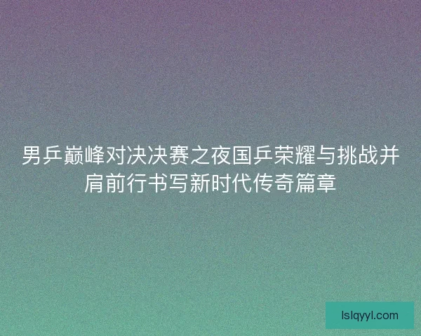 男乒巅峰对决决赛之夜国乒荣耀与挑战并肩前行书写新时代传奇篇章