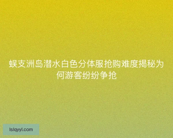 蜈支洲岛潜水白色分体服抢购难度揭秘为何游客纷纷争抢 蜈支洲岛潜水白色分体服抢购难度揭秘为何游客纷纷争抢