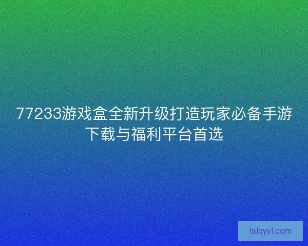 77233游戏盒全新升级打造玩家必备手游下载与福利平台首选 77233游戏盒全新升级打造玩家必备手游下载与福利平台首选