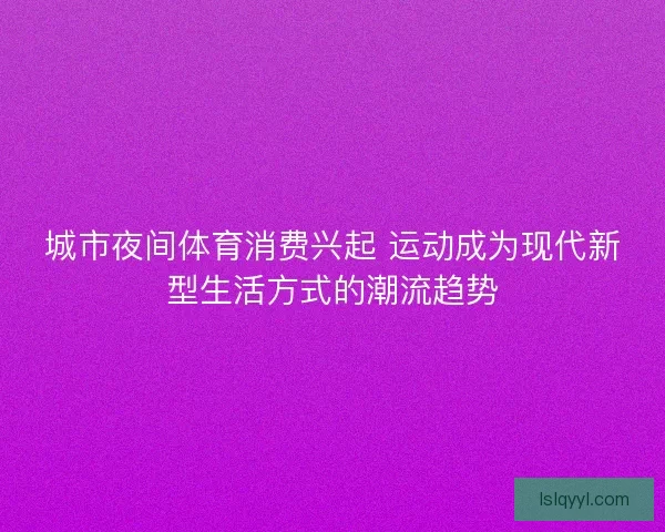 城市夜间体育消费兴起 运动成为现代新型生活方式的潮流趋势 城市夜间体育消费兴起 运动成为现代新型生活方式的潮流趋势