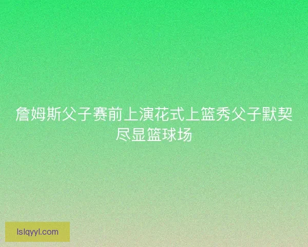 詹姆斯父子赛前上演花式上篮秀父子默契尽显篮球场