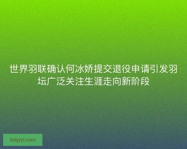 世界羽联确认何冰娇提交退役申请引发羽坛广泛关注生涯走向新阶段