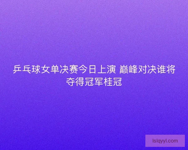 乒乓球女单决赛今日上演 巅峰对决谁将夺得冠军桂冠