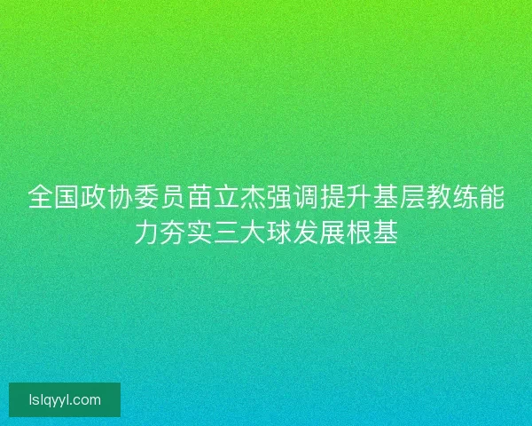 全国政协委员苗立杰强调提升基层教练能力夯实三大球发展根基