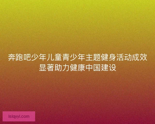奔跑吧少年儿童青少年主题健身活动成效显著助力健康中国建设