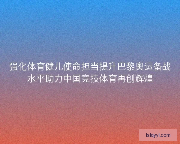强化体育健儿使命担当提升巴黎奥运备战水平助力中国竞技体育再创辉煌