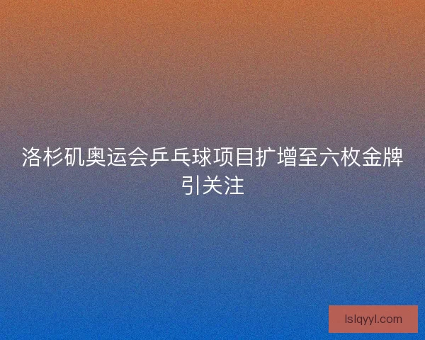 洛杉矶奥运会乒乓球项目扩增至六枚金牌引关注