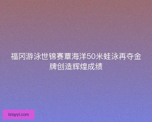 福冈游泳世锦赛覃海洋50米蛙泳再夺金牌创造辉煌成绩