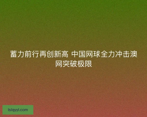 蓄力前行再创新高 中国网球全力冲击澳网突破极限