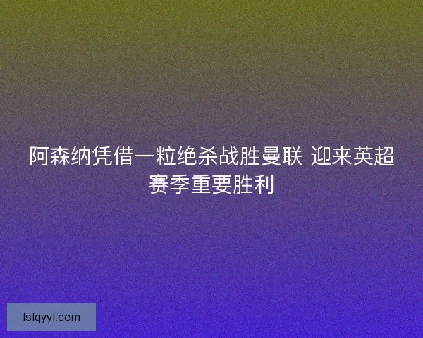 阿森纳凭借一粒绝杀战胜曼联 迎来英超赛季重要胜利