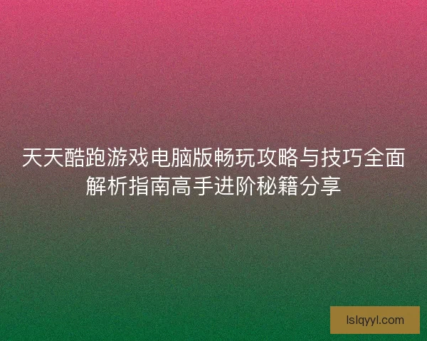 天天酷跑游戏电脑版畅玩攻略与技巧全面解析指南高手进阶秘籍分享