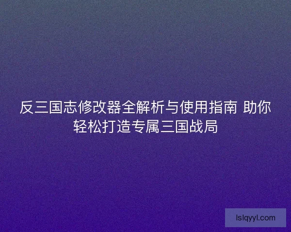 反三国志修改器全解析与使用指南 助你轻松打造专属三国战局 反三国志修改器全解析与使用指南 助你轻松打造专属三国战局