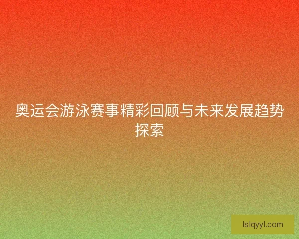 奥运会游泳赛事精彩回顾与未来发展趋势探索 奥运会游泳赛事精彩回顾与未来发展趋势探索