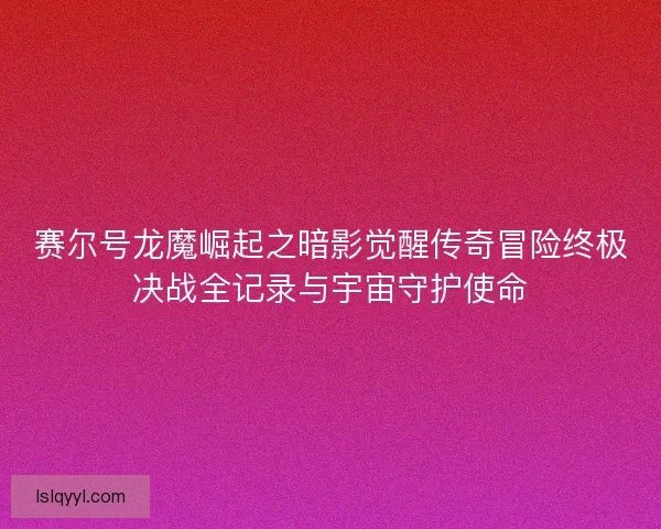 赛尔号龙魔崛起之暗影觉醒传奇冒险终极决战全记录与宇宙守护使命