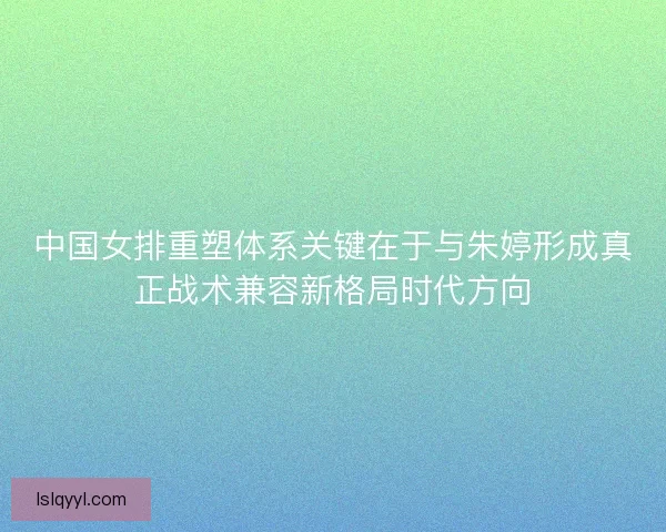 中国女排重塑体系关键在于与朱婷形成真正战术兼容新格局时代方向