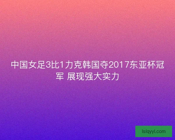 中国女足3比1力克韩国夺2017东亚杯冠军 展现强大实力