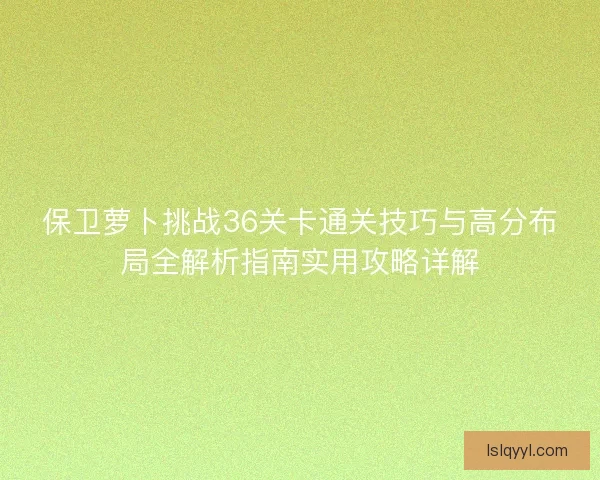 保卫萝卜挑战36关卡通关技巧与高分布局全解析指南实用攻略详解 保卫萝卜挑战36关卡通关技巧与高分布局全解析指南实用攻略详解