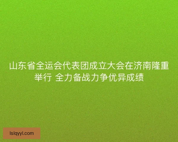 山东省全运会代表团成立大会在济南隆重举行 全力备战力争优异成绩 山东省全运会代表团成立大会在济南隆重举行 全力备战力争优异成绩
