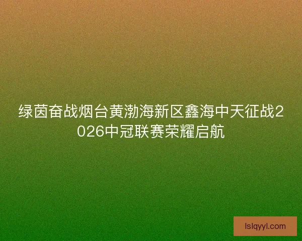 绿茵奋战烟台黄渤海新区鑫海中天征战2026中冠联赛荣耀启航