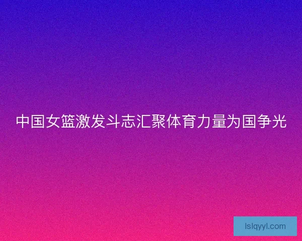 中国女篮激发斗志汇聚体育力量为国争光