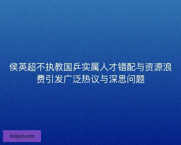 侯英超不执教国乒实属人才错配与资源浪费引发广泛热议与深思问题