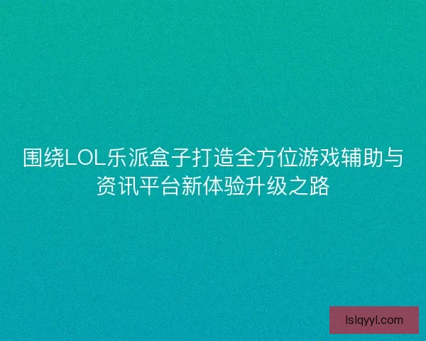 围绕LOL乐派盒子打造全方位游戏辅助与资讯平台新体验升级之路