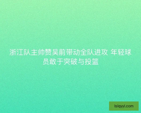 浙江队主帅赞吴前带动全队进攻 年轻球员敢于突破与投篮