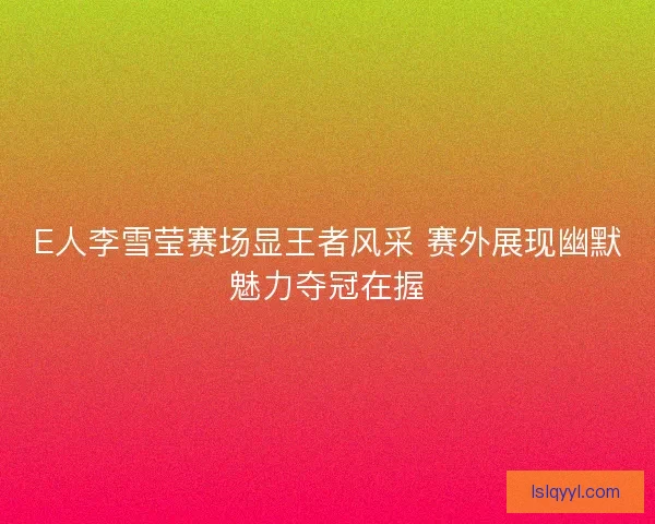 E人李雪莹赛场显王者风采 赛外展现幽默魅力夺冠在握