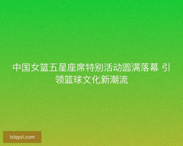 中国女篮五星座席特别活动圆满落幕 引领篮球文化新潮流