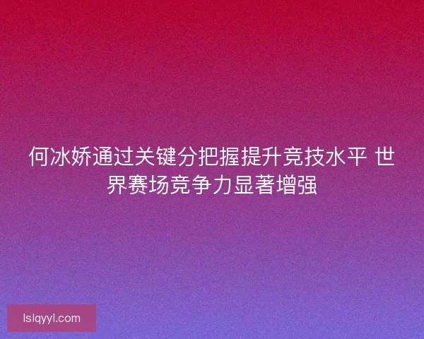 何冰娇通过关键分把握提升竞技水平 世界赛场竞争力显著增强