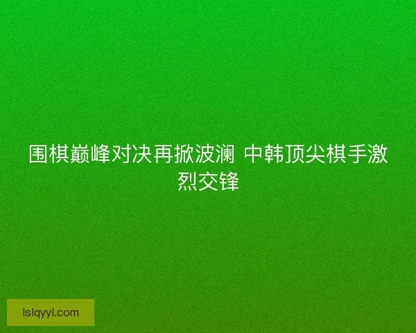 围棋巅峰对决再掀波澜 中韩顶尖棋手激烈交锋