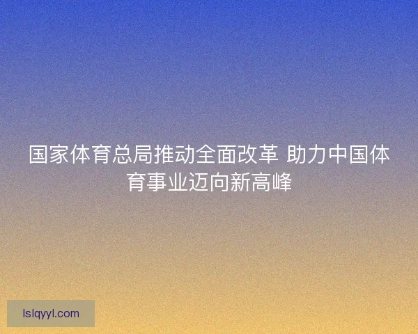 国家体育总局推动全面改革 助力中国体育事业迈向新高峰