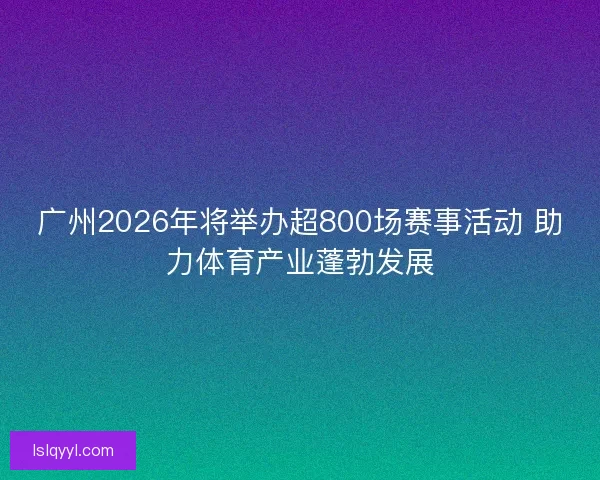 广州2026年将举办超800场赛事活动 助力体育产业蓬勃发展 广州2026年将举办超800场赛事活动 助力体育产业蓬勃发展