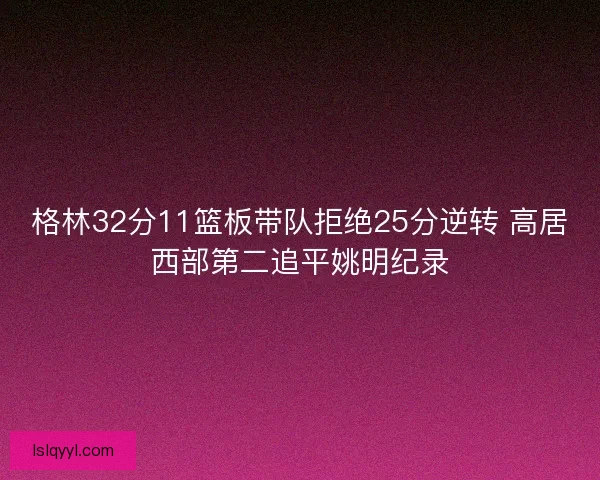 格林32分11篮板带队拒绝25分逆转 高居西部第二追平姚明纪录 格林32分11篮板带队拒绝25分逆转 高居西部第二追平姚明纪录