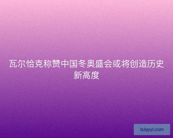 瓦尔恰克称赞中国冬奥盛会或将创造历史新高度 瓦尔恰克称赞中国冬奥盛会或将创造历史新高度