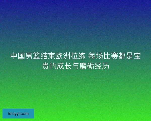 中国男篮结束欧洲拉练 每场比赛都是宝贵的成长与磨砺经历 中国男篮结束欧洲拉练 每场比赛都是宝贵的成长与磨砺经历