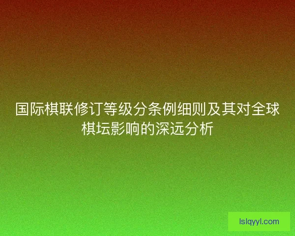 国际棋联修订等级分条例细则及其对全球棋坛影响的深远分析 国际棋联修订等级分条例细则及其对全球棋坛影响的深远分析